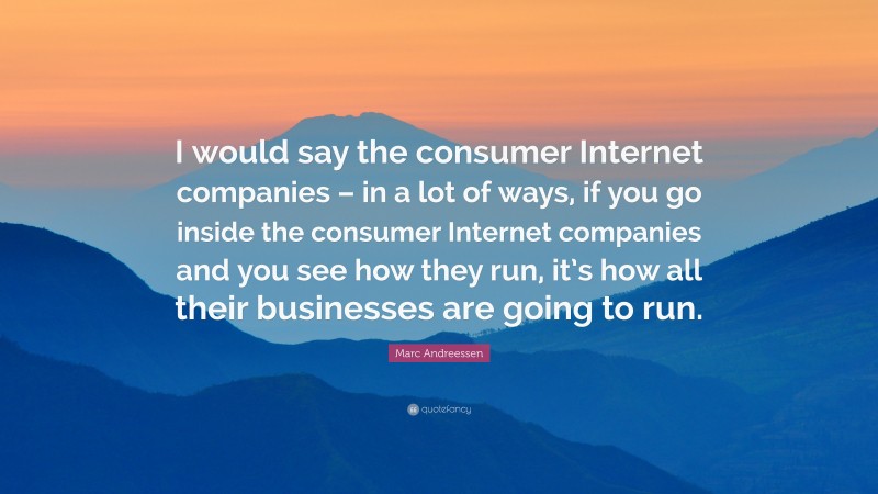 Marc Andreessen Quote: “I would say the consumer Internet companies – in a lot of ways, if you go inside the consumer Internet companies and you see how they run, it’s how all their businesses are going to run.”