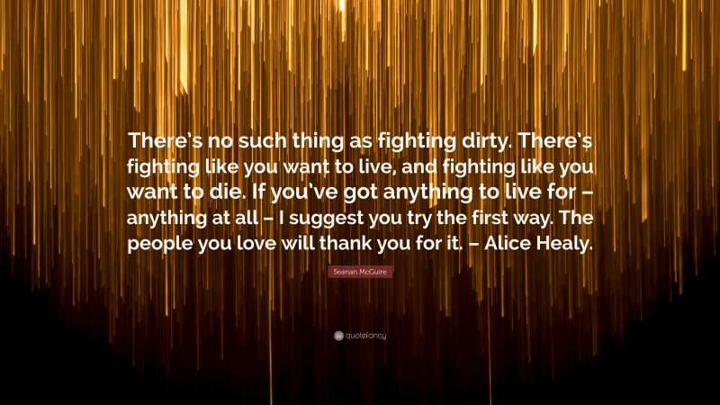 Seanan McGuire Quote: “There’s no such thing as fighting dirty. There’s fighting like you want to live, and fighting like you want to die. If you’ve got anything to live for – anything at all – I suggest you try the first way. The people you love will thank you for it. – Alice Healy.”