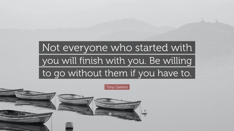 Tony Gaskins Quote: “Not everyone who started with you will finish with you. Be willing to go without them if you have to.”