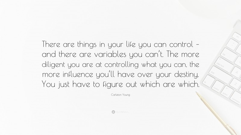 Carleton Young Quote: “There are things in your life you can control – and there are variables you can’t. The more diligent you are at controlling what you can, the more influence you’ll have over your destiny. You just have to figure out which are which.”