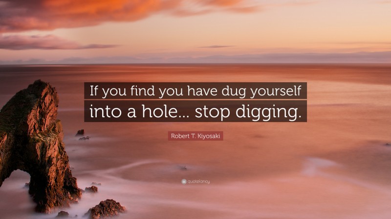 Robert T. Kiyosaki Quote: “If you find you have dug yourself into a hole... stop digging.”