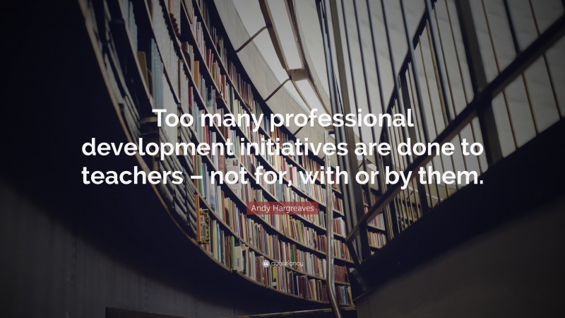 Andy Hargreaves Quote: “Too many professional development initiatives are done to teachers – not for, with or by them.”