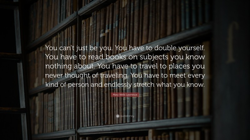 Mary Wells Lawrence Quote: “You can’t just be you. You have to double yourself. You have to read books on subjects you know nothing about. You have to travel to places you never thought of traveling. You have to meet every kind of person and endlessly stretch what you know.”