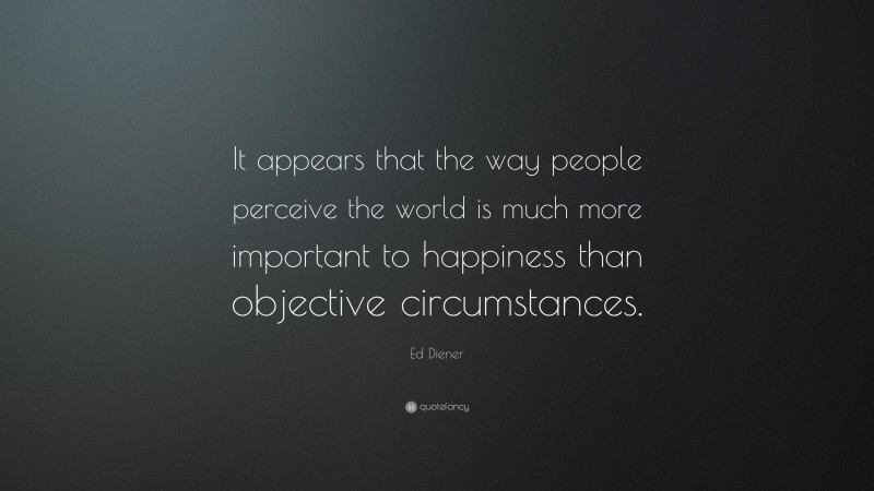 Ed Diener Quote: “It appears that the way people perceive the world is much more important to happiness than objective circumstances.”