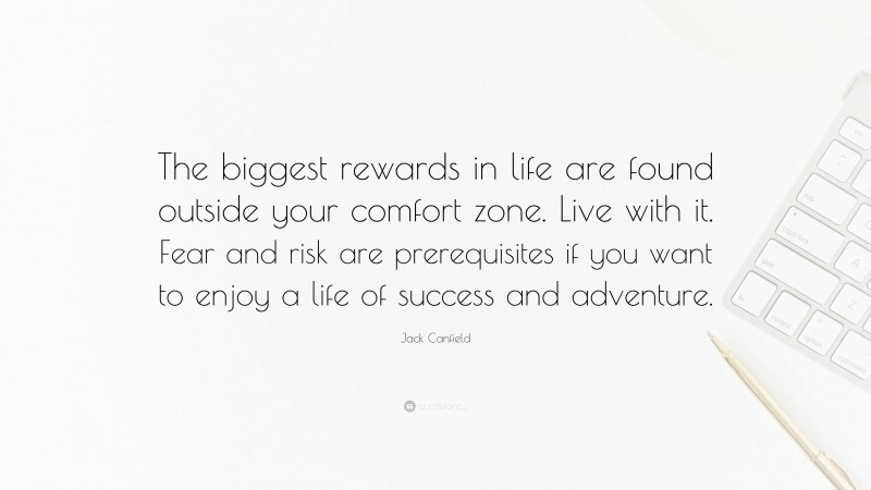 Jack Canfield Quote: “The biggest rewards in life are found outside your comfort zone. Live with it. Fear and risk are prerequisites if you want to enjoy a life of success and adventure.”