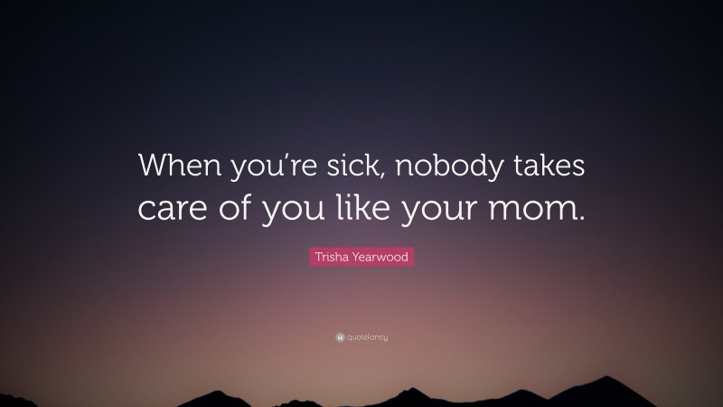 Trisha Yearwood Quote: “When you’re sick, nobody takes care of you like your mom.”