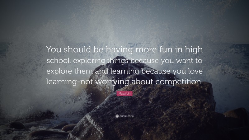 Maya Lin Quote: “You should be having more fun in high school, exploring things because you want to explore them and learning because you love learning-not worrying about competition.”