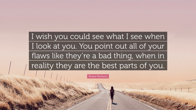 Briana Pacheco Quote: “I wish you could see what I see when I look at you. You point out all of your flaws like they’re a bad thing, when in reality they are the best parts of you.”