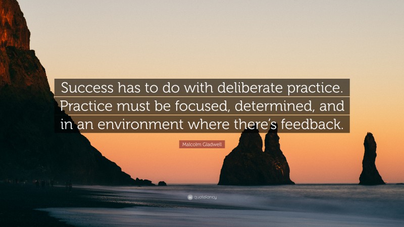 Malcolm Gladwell Quote: “Success has to do with deliberate practice. Practice must be focused, determined, and in an environment where there’s feedback.”