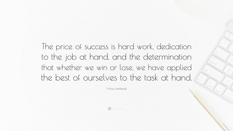 Vince Lombardi Quote: “The price of success is hard work, dedication to the job at hand, and the determination that whether we win or lose, we have applied the best of ourselves to the task at hand.”