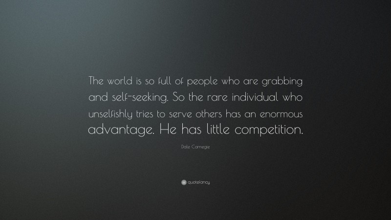 Dale Carnegie Quote: “The world is so full of people who are grabbing and self-seeking. So the rare individual who unselfishly tries to serve others has an enormous advantage. He has little competition.”