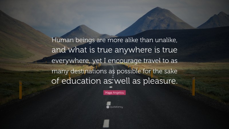 Maya Angelou Quote: “Human beings are more alike than unalike, and what is true anywhere is true everywhere, yet I encourage travel to as many destinations as possible for the sake of education as well as pleasure.”