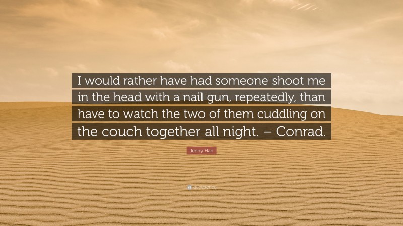 Jenny Han Quote: “I would rather have had someone shoot me in the head with a nail gun, repeatedly, than have to watch the two of them cuddling on the couch together all night. – Conrad.”