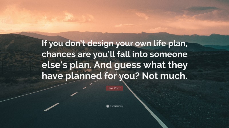 Jim Rohn Quote: “If you don’t design your own life plan, chances are you’ll fall into someone else’s plan. And guess what they have planned for you? Not much.”