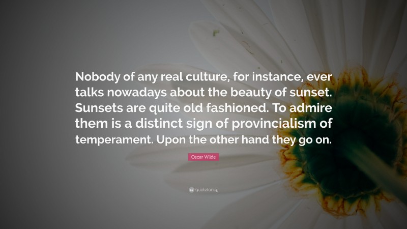 Oscar Wilde Quote: “Nobody of any real culture, for instance, ever talks nowadays about the beauty of sunset. Sunsets are quite old fashioned. To admire them is a distinct sign of provincialism of temperament. Upon the other hand they go on.”
