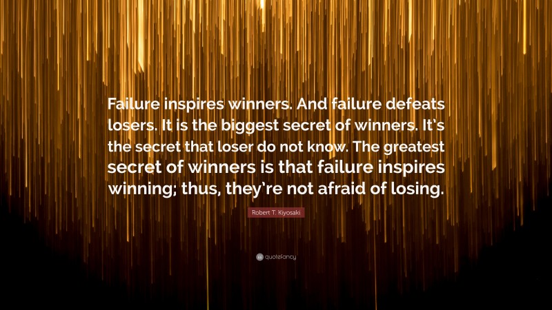 Robert T. Kiyosaki Quote: “Failure inspires winners. And failure defeats losers. It is the biggest secret of winners. It’s the secret that loser do not know. The greatest secret of winners is that failure inspires winning; thus, they’re not afraid of losing.”