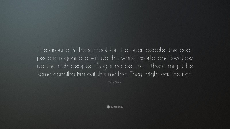 Tupac Shakur Quote: “The ground is the symbol for the poor people; the poor people is gonna open up this whole world and swallow up the rich people. It’s gonna be like – there might be some cannibalism out this mother. They might eat the rich.”