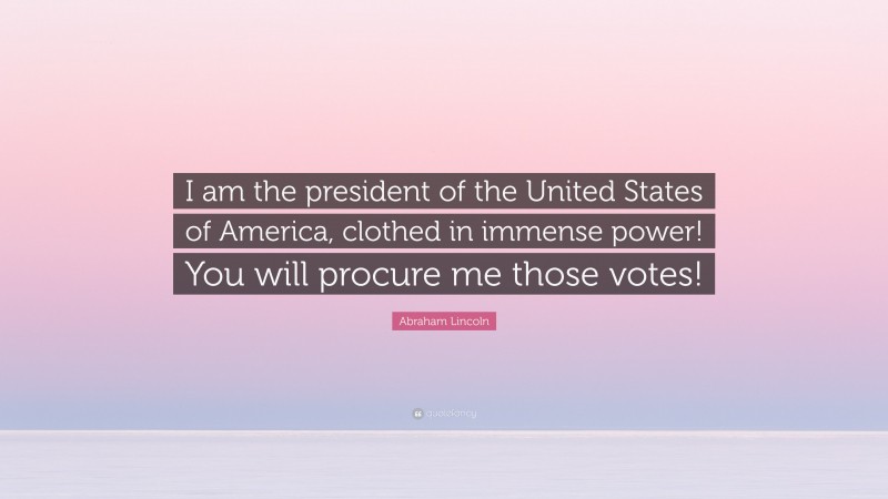 Abraham Lincoln Quote: “I am the president of the United States of America, clothed in immense power! You will procure me those votes!”