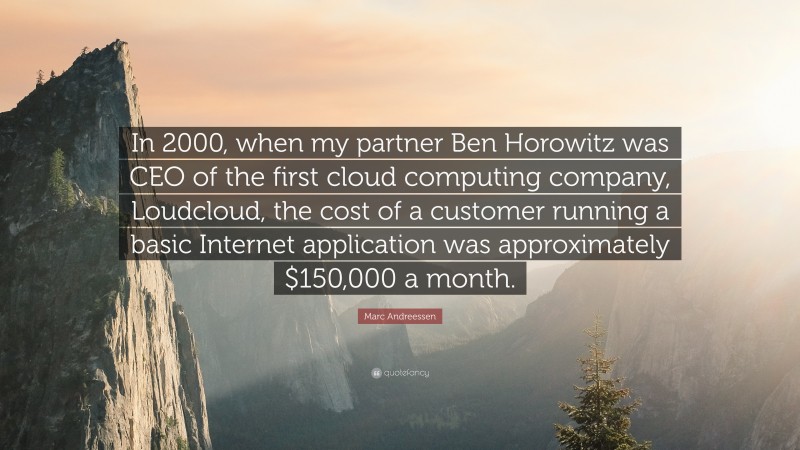 Marc Andreessen Quote: “In 2000, when my partner Ben Horowitz was CEO of the first cloud computing company, Loudcloud, the cost of a customer running a basic Internet application was approximately $150,000 a month.”