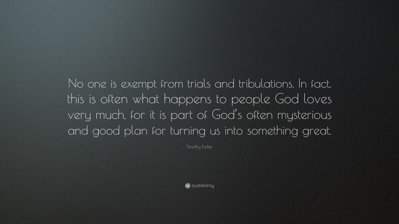Timothy Keller Quote: “No one is exempt from trials and tribulations. In fact, this is often what happens to people God loves very much, for it is part of God’s often mysterious and good plan for turning us into something great.”