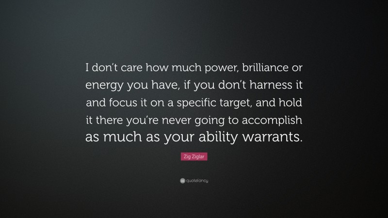 Zig Ziglar Quote: “I don’t care how much power, brilliance or energy you have, if you don’t harness it and focus it on a specific target, and hold it there you’re never going to accomplish as much as your ability warrants.”