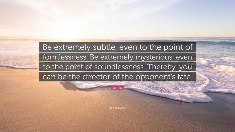 Sun Tzu Quote: “Be extremely subtle, even to the point of formlessness. Be extremely mysterious, even to the point of soundlessness. Thereby, you can be the director of the opponent’s fate.”
