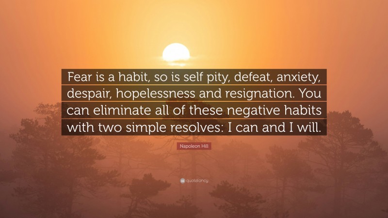 Napoleon Hill Quote: “Fear is a habit, so is self pity, defeat, anxiety, despair, hopelessness and resignation. You can eliminate all of these negative habits with two simple resolves: I can and I will.”