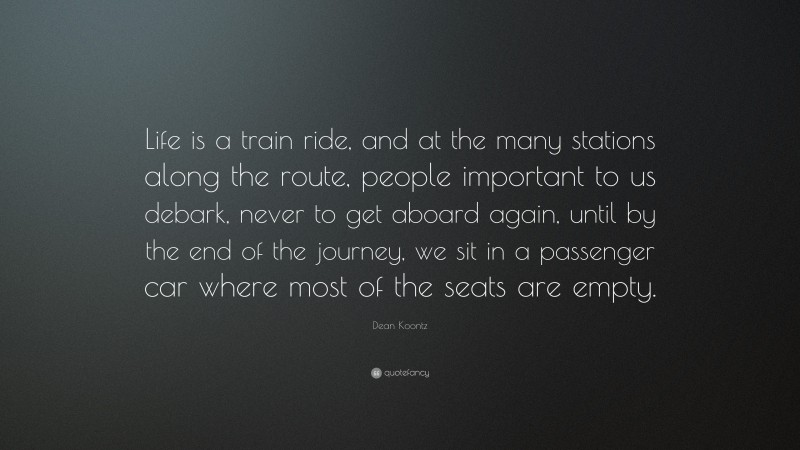 Dean Koontz Quote: “Life is a train ride, and at the many stations along the route, people important to us debark, never to get aboard again, until by the end of the journey, we sit in a passenger car where most of the seats are empty.”