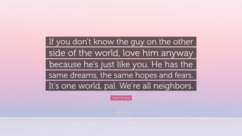 Frank Sinatra Quote: “If you don’t know the guy on the other side of the world, love him anyway because he’s just like you. He has the same dreams, the same hopes and fears. It’s one world, pal. We’re all neighbors.”