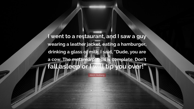 Mitch Hedberg Quote: “I went to a restaurant, and I saw a guy wearing a leather jacket, eating a hamburger, drinking a glass of milk. I said, “Dude, you are a cow. The metamorphosis is complete. Don’t fall asleep or I will tip you over!””