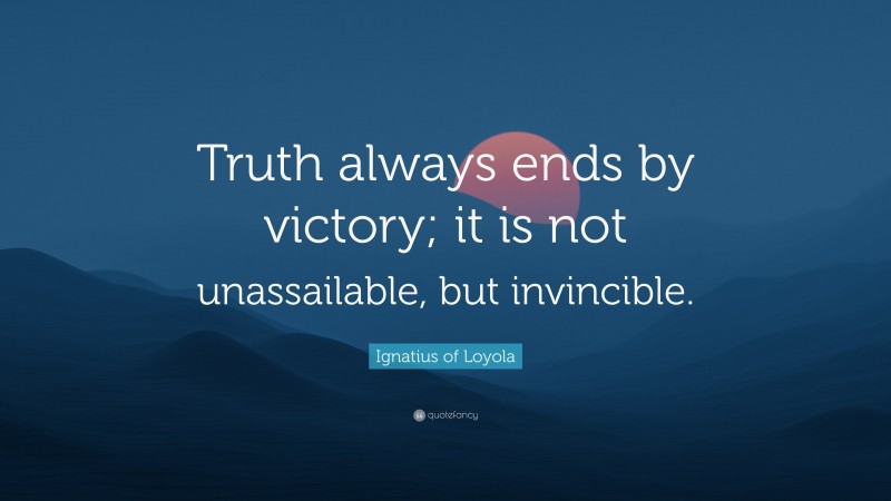 Ignatius of Loyola Quote: “Truth always ends by victory; it is not unassailable, but invincible.”