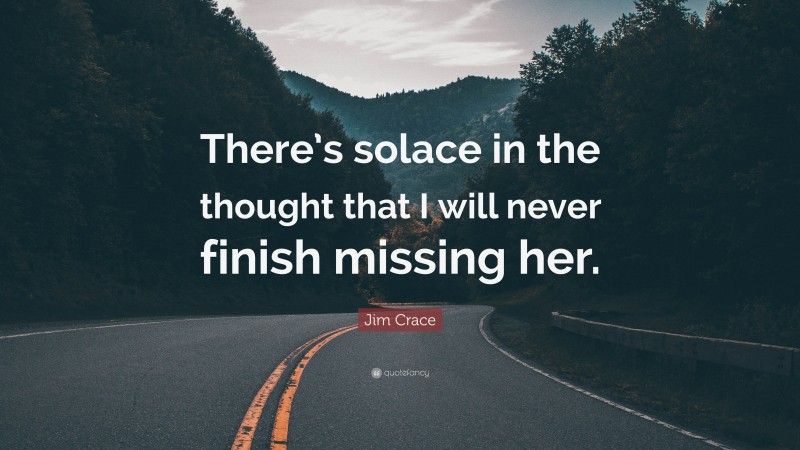 Jim Crace Quote: “There’s solace in the thought that I will never finish missing her.”