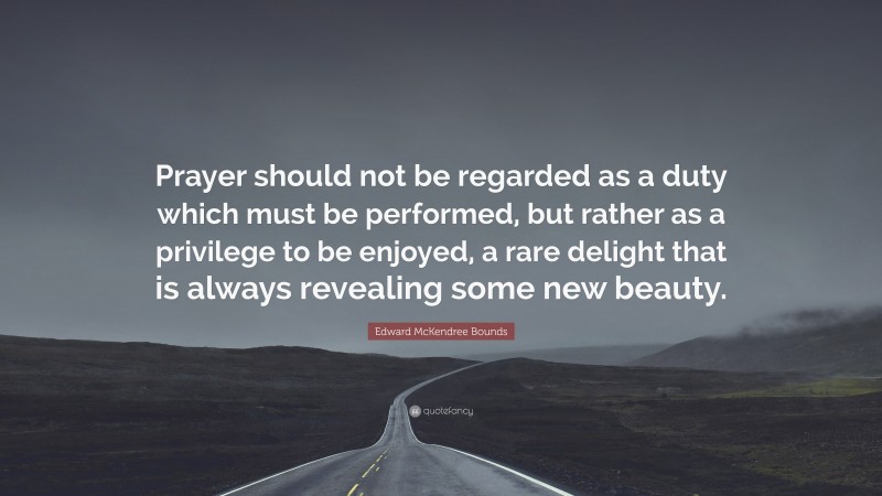 Edward McKendree Bounds Quote: “Prayer should not be regarded as a duty which must be performed, but rather as a privilege to be enjoyed, a rare delight that is always revealing some new beauty.”