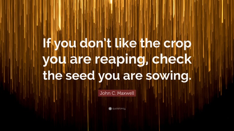 John C. Maxwell Quote: “If you don’t like the crop you are reaping, check the seed you are sowing.”