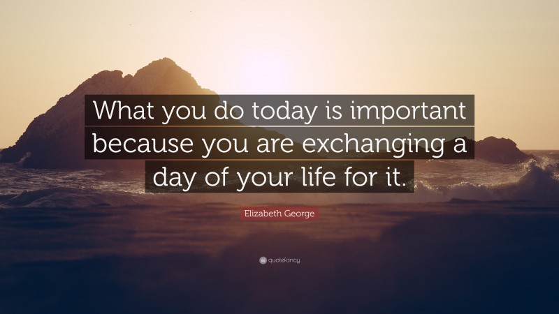 Elizabeth George Quote: “What you do today is important because you are exchanging a day of your life for it.”
