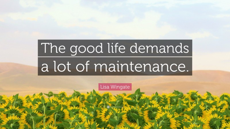 Lisa Wingate Quote: “The good life demands a lot of maintenance.”