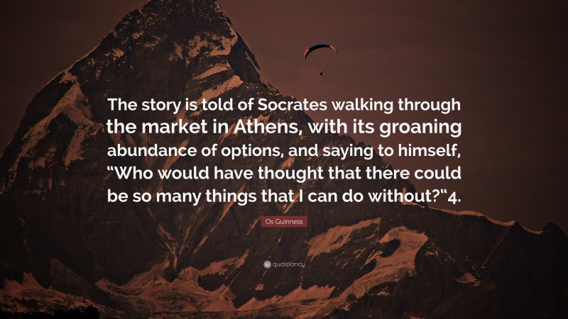 Os Guinness Quote: “The story is told of Socrates walking through the market in Athens, with its groaning abundance of options, and saying to himself, “Who would have thought that there could be so many things that I can do without?“4.”