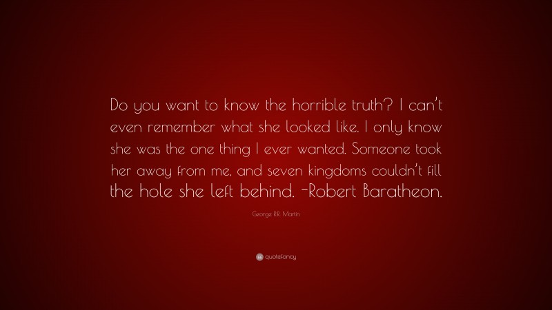 George R.R. Martin Quote: “Do you want to know the horrible truth? I can’t even remember what she looked like. I only know she was the one thing I ever wanted. Someone took her away from me, and seven kingdoms couldn’t fill the hole she left behind. -Robert Baratheon.”