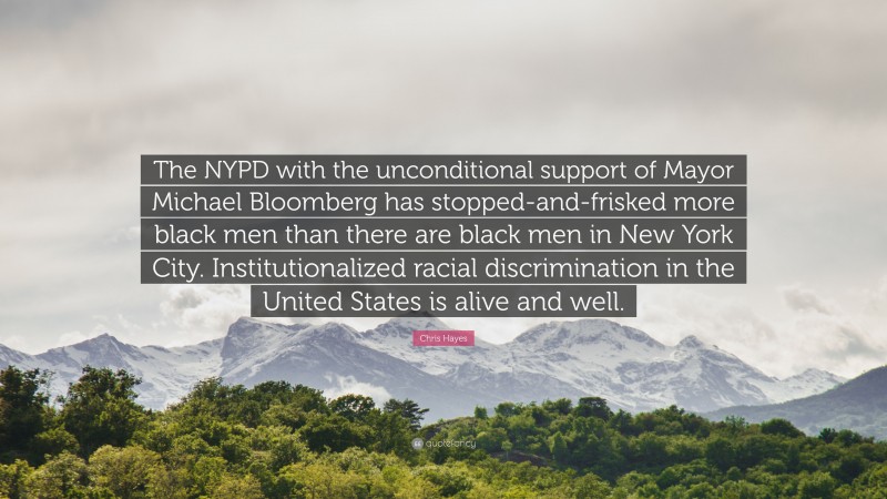 Chris Hayes Quote: “The NYPD with the unconditional support of Mayor Michael Bloomberg has stopped-and-frisked more black men than there are black men in New York City. Institutionalized racial discrimination in the United States is alive and well.”