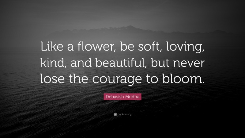 Debasish Mridha Quote: “Like a flower, be soft, loving, kind, and beautiful, but never lose the courage to bloom.”