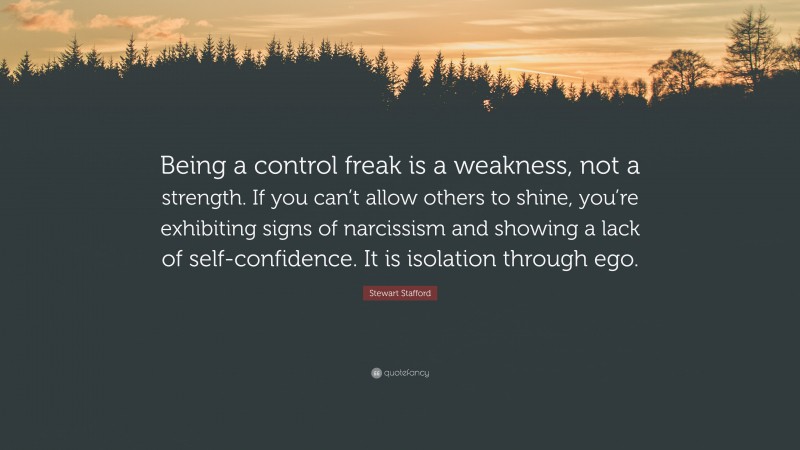 Stewart Stafford Quote: “Being a control freak is a weakness, not a strength. If you can’t allow others to shine, you’re exhibiting signs of narcissism and showing a lack of self-confidence. It is isolation through ego.”