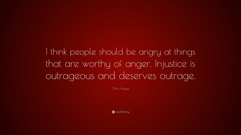 Chris Hayes Quote: “I think people should be angry at things that are worthy of anger. Injustice is outrageous and deserves outrage.”
