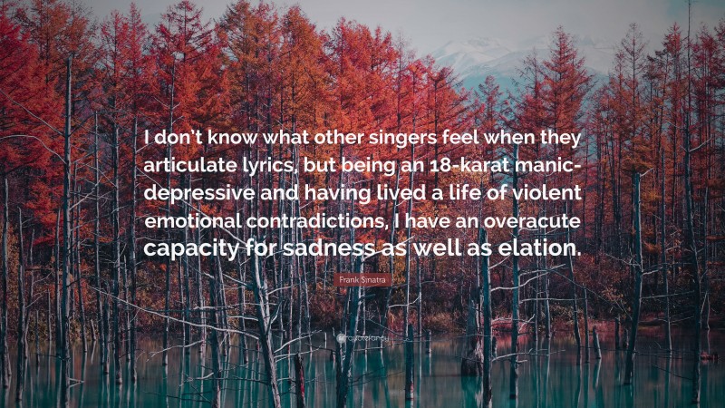 Frank Sinatra Quote: “I don’t know what other singers feel when they articulate lyrics, but being an 18-karat manic-depressive and having lived a life of violent emotional contradictions, I have an overacute capacity for sadness as well as elation.”
