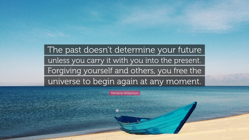 Marianne Williamson Quote: “The past doesn’t determine your future unless you carry it with you into the present. Forgiving yourself and others, you free the universe to begin again at any moment.”
