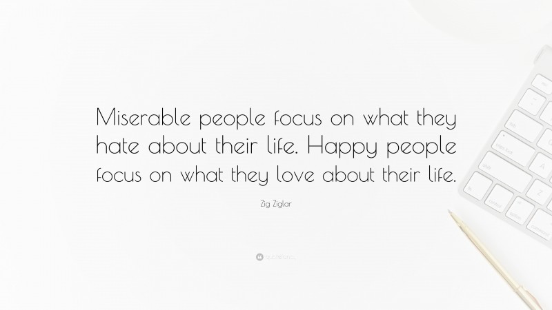 Zig Ziglar Quote: “Miserable people focus on what they hate about their life. Happy people focus on what they love about their life.”