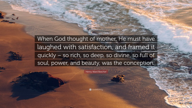 Henry Ward Beecher Quote: “When God thought of mother, He must have laughed with satisfaction, and framed it quickly – so rich, so deep, so divine, so full of soul, power, and beauty, was the conception.”