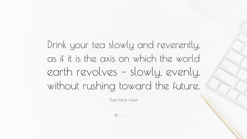Thich Nhat Hanh Quote: “Drink your tea slowly and reverently, as if it is the axis on which the world earth revolves – slowly, evenly, without rushing toward the future.”