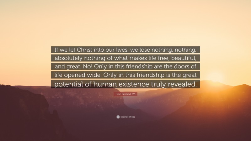 Pope Benedict XVI Quote: “If we let Christ into our lives, we lose nothing, nothing, absolutely nothing of what makes life free, beautiful, and great. No! Only in this friendship are the doors of life opened wide. Only in this friendship is the great potential of human existence truly revealed.”
