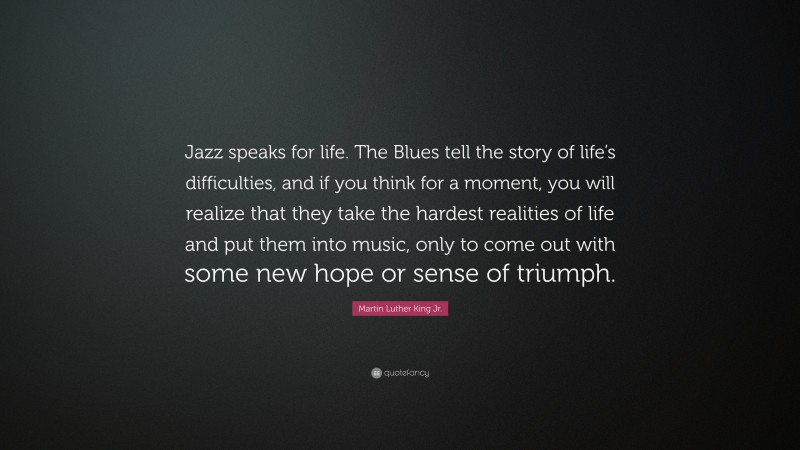 Martin Luther King Jr. Quote: “Jazz speaks for life. The Blues tell the story of life’s difficulties, and if you think for a moment, you will realize that they take the hardest realities of life and put them into music, only to come out with some new hope or sense of triumph.”
