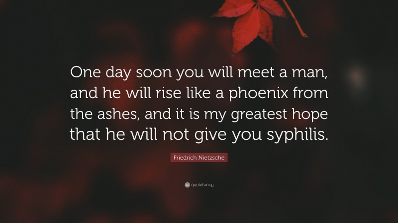 Friedrich Nietzsche Quote: “One day soon you will meet a man, and he will rise like a phoenix from the ashes, and it is my greatest hope that he will not give you syphilis.”